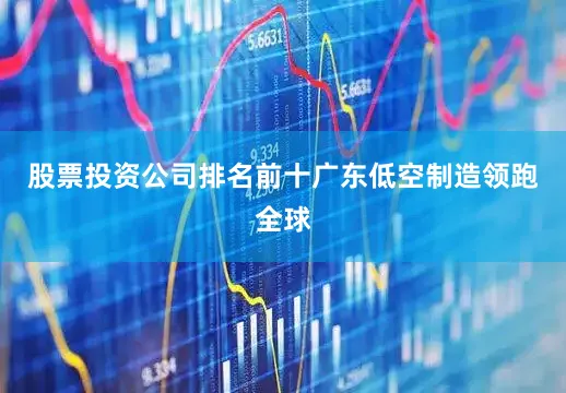 股票投资公司排名前十　　广东低空制造领跑全球