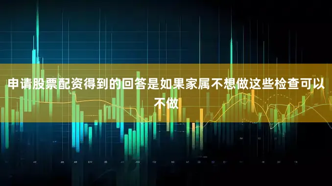 申请股票配资得到的回答是如果家属不想做这些检查可以不做