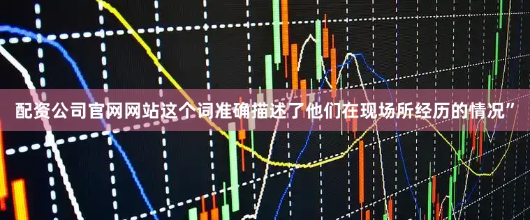 配资公司官网网站这个词准确描述了他们在现场所经历的情况”
