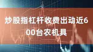 炒股指杠杆收费出动近600台农机具