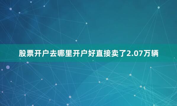 股票开户去哪里开户好直接卖了2.07万辆