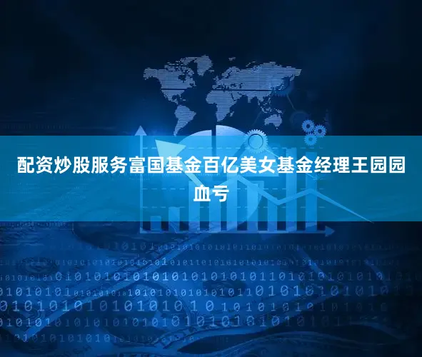 配资炒股服务　　富国基金百亿美女基金经理王园园血亏