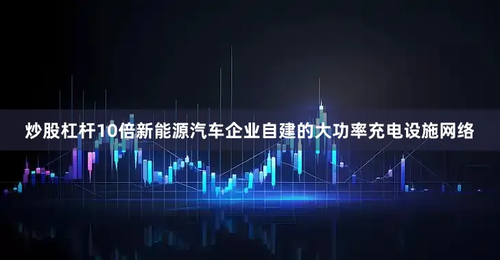 炒股杠杆10倍新能源汽车企业自建的大功率充电设施网络