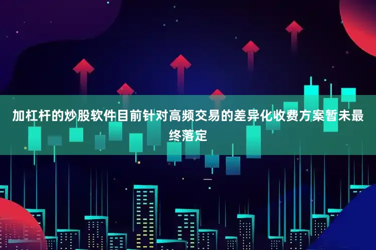 加杠杆的炒股软件目前针对高频交易的差异化收费方案暂未最终落定