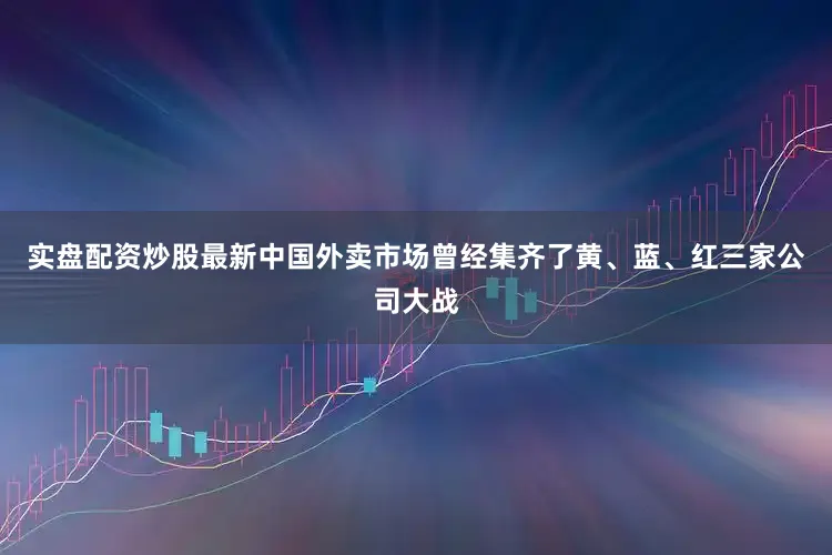 实盘配资炒股最新中国外卖市场曾经集齐了黄、蓝、红三家公司大战