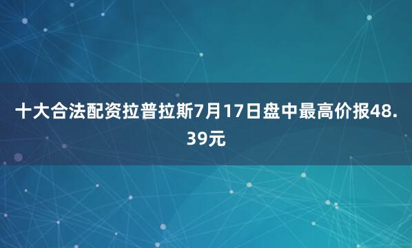 十大合法配资拉普拉斯7月17日盘中最高价报48.39元