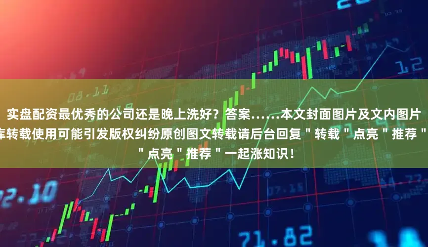 实盘配资最优秀的公司还是晚上洗好？答案……本文封面图片及文内图片来自版权图库转载使用可能引发版权纠纷原创图文转载请后台回复＂转载＂点亮＂推荐＂一起涨知识！