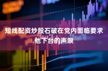 短线配资炒股石破在党内面临要求他下台的声浪