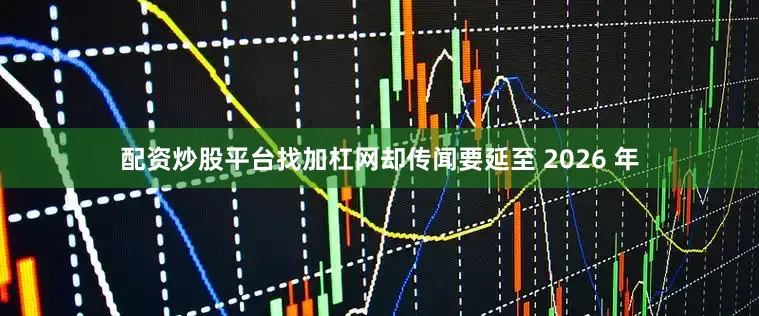 配资炒股平台找加杠网却传闻要延至 2026 年