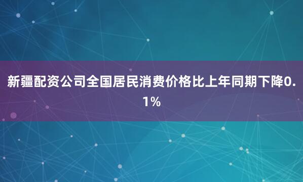 新疆配资公司全国居民消费价格比上年同期下降0.1%