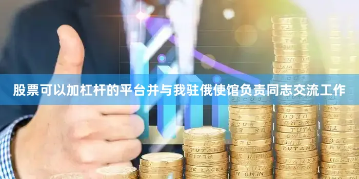 股票可以加杠杆的平台并与我驻俄使馆负责同志交流工作