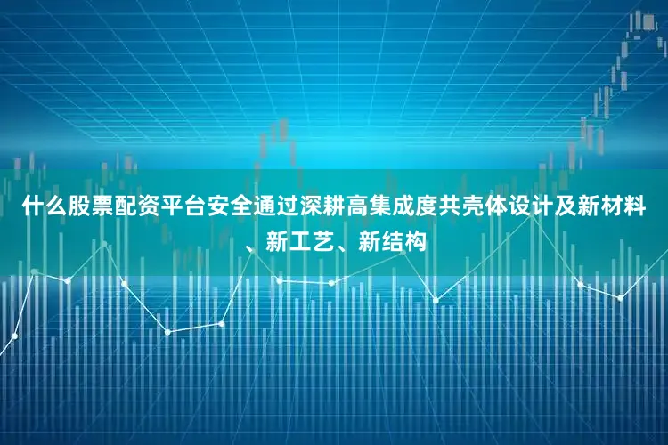 什么股票配资平台安全通过深耕高集成度共壳体设计及新材料、新工艺、新结构