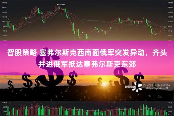 智股策略 塞弗尔斯克西南面俄军突发异动，齐头并进俄军抵达塞弗尔斯克东郊