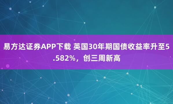 易方达证券APP下载 英国30年期国债收益率升至5.582%，创三周新高