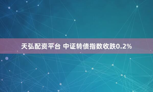 天弘配资平台 中证转债指数收跌0.2%