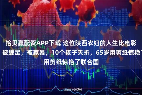 拾贝赢配资APP下载 这位陕西农妇的人生比电影还传奇：被缠足，被家暴，10个孩子夭折，65岁用剪纸惊艳了联合国