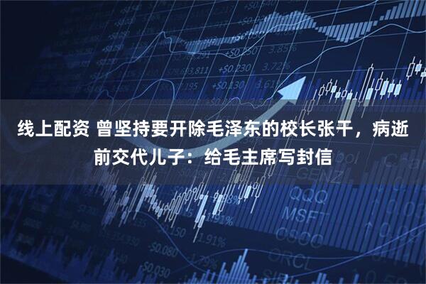 线上配资 曾坚持要开除毛泽东的校长张干，病逝前交代儿子：给毛主席写封信