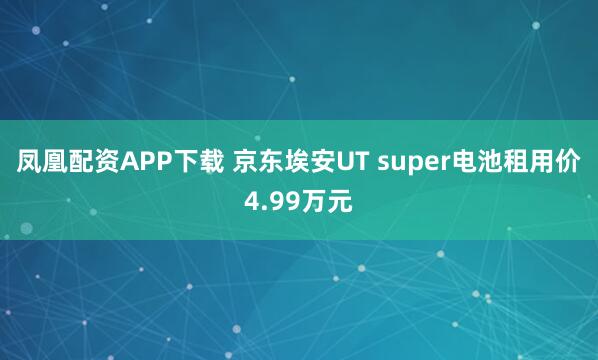 凤凰配资APP下载 京东埃安UT super电池租用价4.99万元