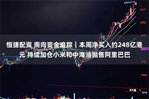 恒捷配资 南向资金追踪｜本周净买入约248亿港元 持续加仓小米和中海油抛售阿里巴巴