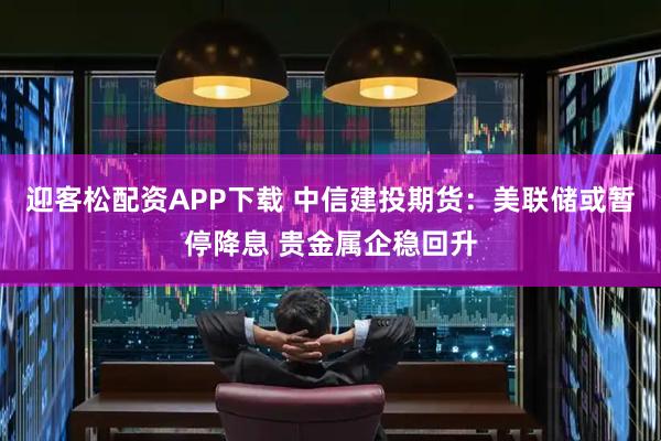 迎客松配资APP下载 中信建投期货：美联储或暂停降息 贵金属企稳回升