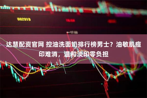 达慧配资官网 控油洗面奶排行榜男士？油敏肌痘印难消，温和淡印零负担