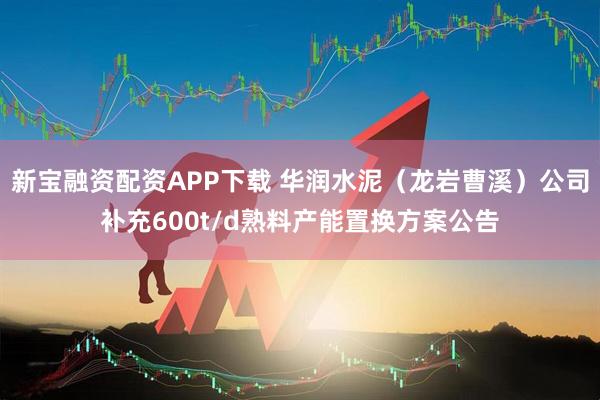新宝融资配资APP下载 华润水泥（龙岩曹溪）公司补充600t/d熟料产能置换方案公告