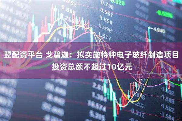 盟配资平台 戈碧迦：拟实施特种电子玻纤制造项目 投资总额不超过10亿元