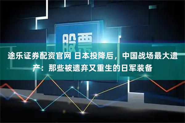 途乐证券配资官网 日本投降后，中国战场最大遗产：那些被遗弃又重生的日军装备