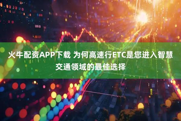 火牛配资APP下载 为何高速行ETC是您进入智慧交通领域的最佳选择