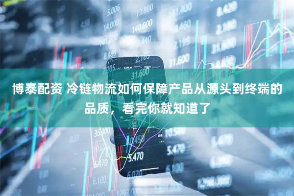 博泰配资 冷链物流如何保障产品从源头到终端的品质，看完你就知道了
