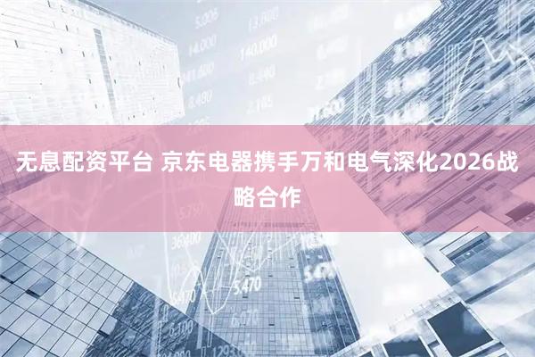 无息配资平台 京东电器携手万和电气深化2026战略合作