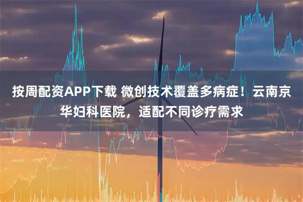 按周配资APP下载 微创技术覆盖多病症！云南京华妇科医院，适配不同诊疗需求