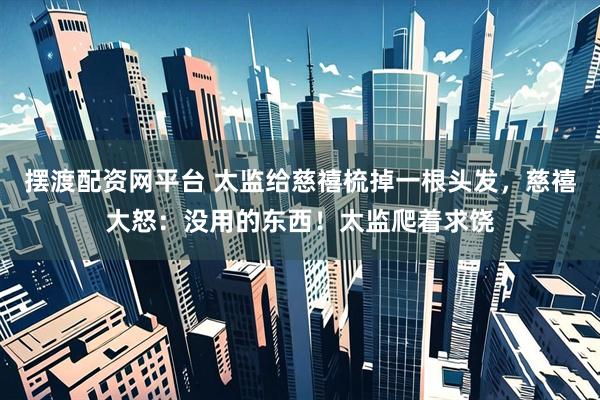 摆渡配资网平台 太监给慈禧梳掉一根头发，慈禧大怒：没用的东西！太监爬着求饶