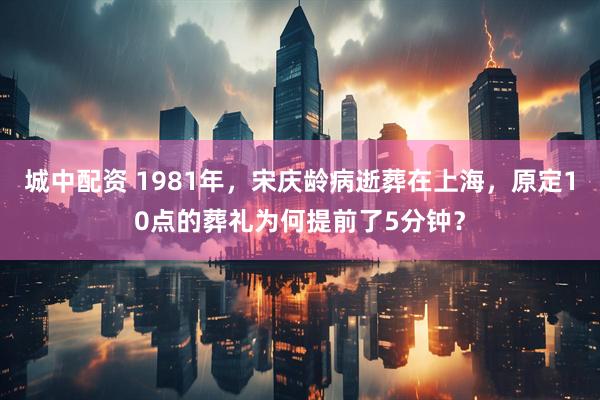 城中配资 1981年，宋庆龄病逝葬在上海，原定10点的葬礼为何提前了5分钟？