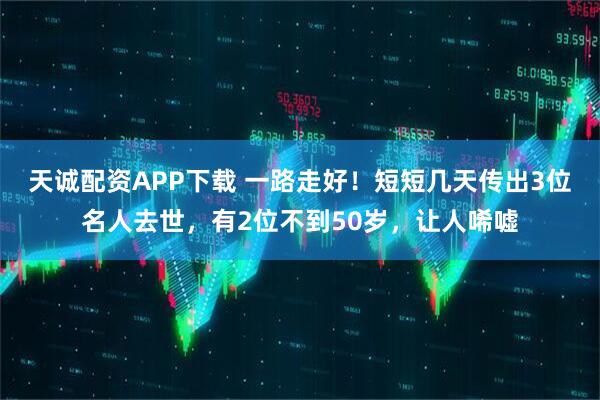 天诚配资APP下载 一路走好！短短几天传出3位名人去世，有2位不到50岁，让人唏嘘