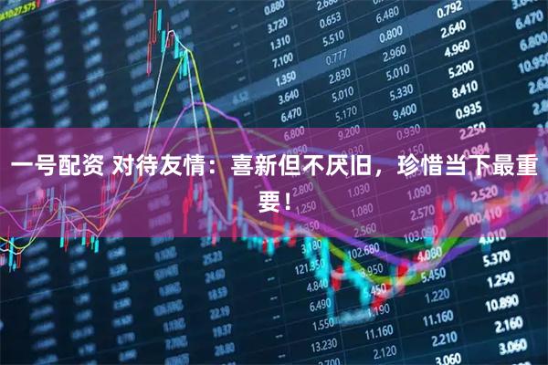 一号配资 对待友情：喜新但不厌旧，珍惜当下最重要！