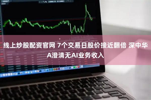 线上炒股配资官网 7个交易日股价接近翻倍 深中华A澄清无AI业务收入