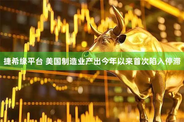 捷希缘平台 美国制造业产出今年以来首次陷入停滞